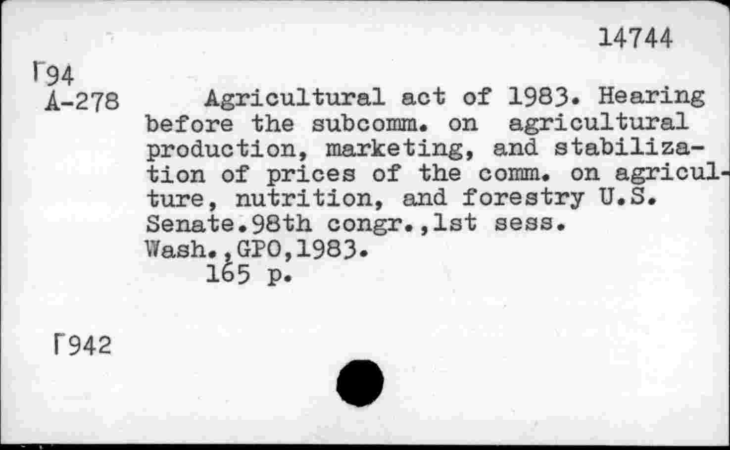 ﻿14744
194
A-278
Agricultural act of 1983« Hearing before the subcomm, on agricultural production, marketing, and stabilization of prices of the comm, on agricul ture, nutrition, and forestry U.S. Senate.98th congr.,1st sess.
Wash.,GPO,1983.
165 p.
1942